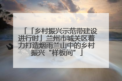 「乡村振兴示范带建设进行时」兰州市城关区着力打造烟雨兰山中的乡村振兴“样板间”