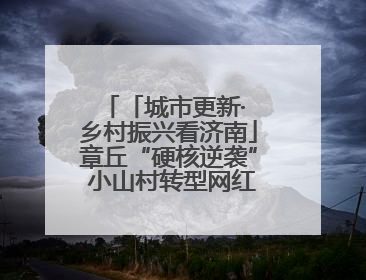 「城市更新· 乡村振兴看济南」章丘“硬核逆袭” 小山村转型网红打卡地