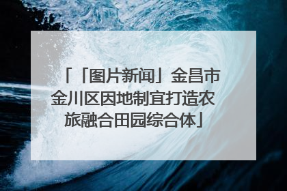 「图片新闻」金昌市金川区因地制宜打造农旅融合田园综合体