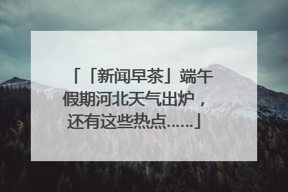 「新闻早茶」端午假期河北天气出炉，还有这些热点……