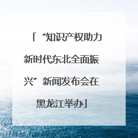 “知识产权助力新时代东北全面振兴”新闻发布会在黑龙江举办