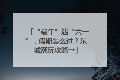 “端午”遇“六一”，假期怎么过？东城潮玩攻略→