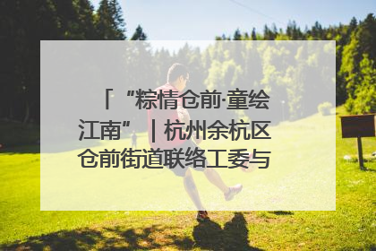 “粽情仓前·童绘江南”｜杭州余杭区仓前街道联络工委与辖区群众共度佳节