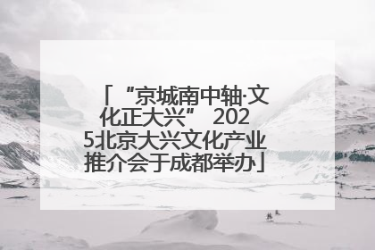 “京城南中轴·文化正大兴” 2025北京大兴文化产业推介会于成都举办