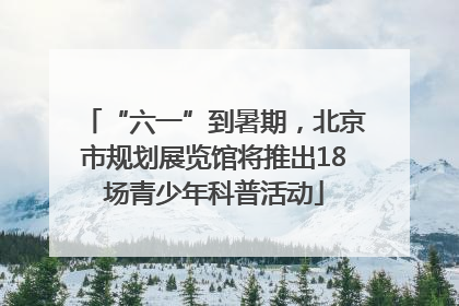 “六一”到暑期，北京市规划展览馆将推出18场青少年科普活动
