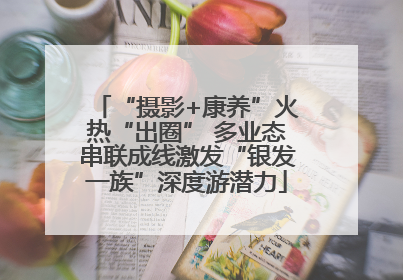 “摄影+康养”火热“出圈” 多业态串联成线激发“银发一族”深度游潜力