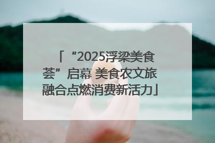 “2025浮梁美食荟”启幕 美食农文旅融合点燃消费新活力