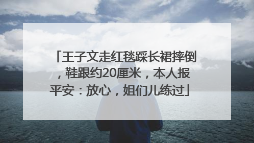 王子文走红毯踩长裙摔倒，鞋跟约20厘米，本人报平安：放心，姐们儿练过
