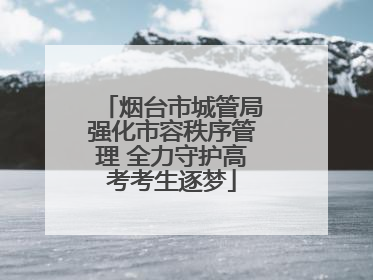 烟台市城管局强化市容秩序管理 全力守护高考考生逐梦