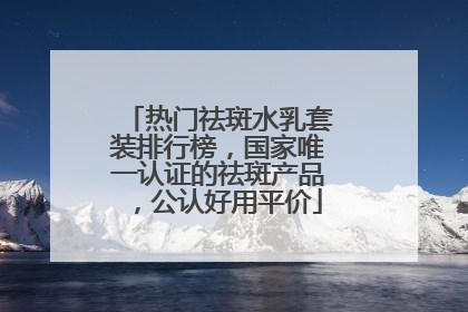 热门祛斑水乳套装排行榜，国家唯一认证的祛斑产品，公认好用平价