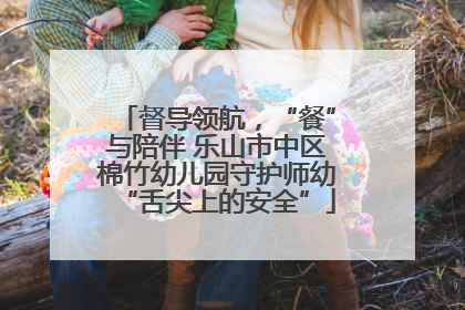 督导领航，“餐”与陪伴 乐山市中区棉竹幼儿园守护师幼“舌尖上的安全”