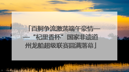 百舸争流激荡端午豪情——“杞里香杯”国家非遗道州龙船超级联赛圆满落幕