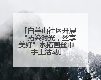 白羊山社区开展“拓染时光，丝享美好”水拓画丝巾手工活动