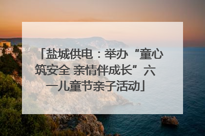 盐城供电：举办“童心筑安全 亲情伴成长”六一儿童节亲子活动