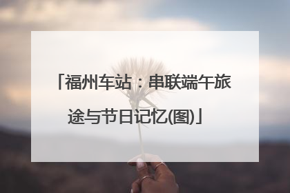 福州车站：串联端午旅途与节日记忆(图)