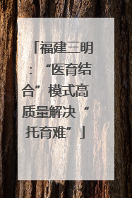 福建三明：“医育结合”模式高质量解决“托育难”