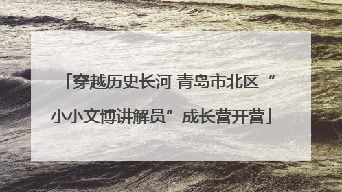 穿越历史长河 青岛市北区“小小文博讲解员”成长营开营