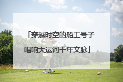 穿越时空的船工号子唱响大运河千年文脉