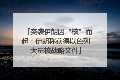 突袭伊朗因“核”而起：伊朗称获得以色列大量核战略文件