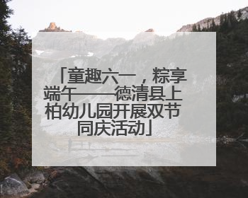 童趣六一，粽享端午——德清县上柏幼儿园开展双节同庆活动