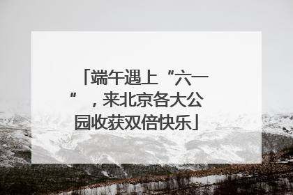 端午遇上“六一”，来北京各大公园收获双倍快乐