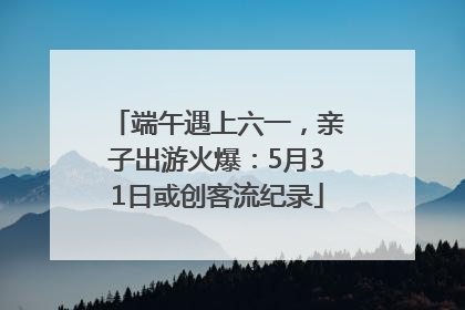 端午遇上六一，亲子出游火爆：5月31日或创客流纪录
