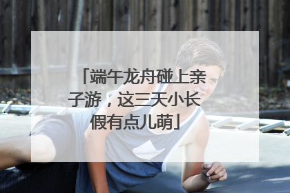 端午龙舟碰上亲子游，这三天小长假有点儿萌