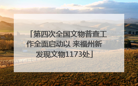 第四次全国文物普查工作全面启动以 来福州新发现文物1173处