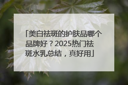 美白祛斑的护肤品哪个品牌好？2025热门祛斑水乳总结，真好用