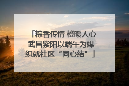 粽香传情 橙暖人心 武昌紫阳以端午为媒织就社区“同心结”