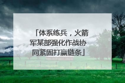 体系练兵，火箭军某部强化作战协同紧固打赢链条