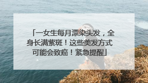 一女生每月漂染头发，全身长满紫斑！这些美发方式可能会致癌！紧急提醒