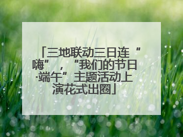 三地联动三日连“嗨”，“我们的节日·端午”主题活动上演花式出圈