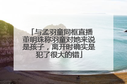 与孟羽童同框直播 董明珠称羽童对她来说是孩子，离开时确实是犯了很大的错
