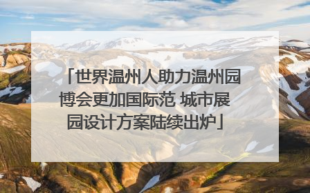 世界温州人助力温州园博会更加国际范 城市展园设计方案陆续出炉