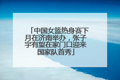 中国女篮热身赛下月在济南举办，张子宇有望在家门口迎来国家队首秀