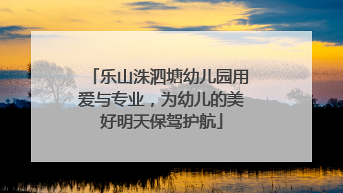 乐山洙泗塘幼儿园用爱与专业，为幼儿的美好明天保驾护航