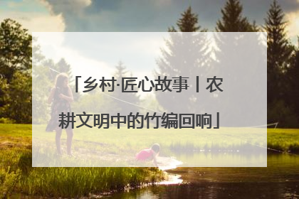 乡村·匠心故事丨农耕文明中的竹编回响