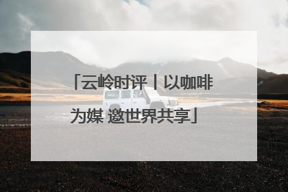 云岭时评丨以咖啡为媒 邀世界共享