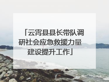 云霄县县长带队调研社会应急救援力量建设提升工作