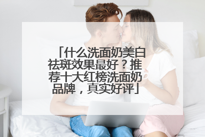 什么洗面奶美白祛斑效果最好？推荐十大红榜洗面奶品牌，真实好评