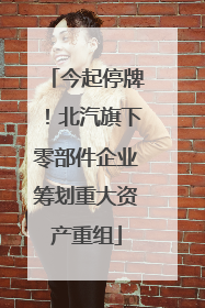 今起停牌！北汽旗下零部件企业筹划重大资产重组