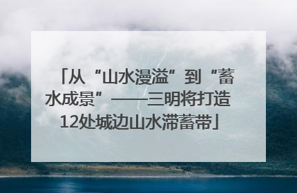 从“山水漫溢”到“蓄水成景”——三明将打造12处城边山水滞蓄带