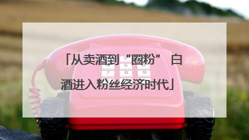 从卖酒到“圈粉” 白酒进入粉丝经济时代