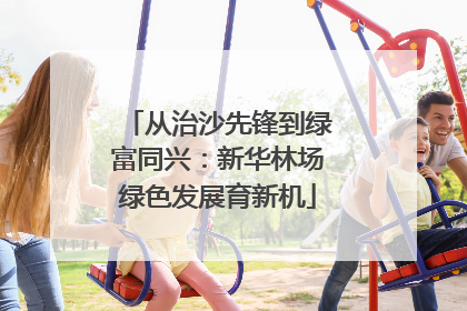 从治沙先锋到绿富同兴：新华林场绿色发展育新机
