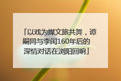 以戏为媒文旅共舞，谭嗣同与李闰160年后的深情对话在浏阳回响