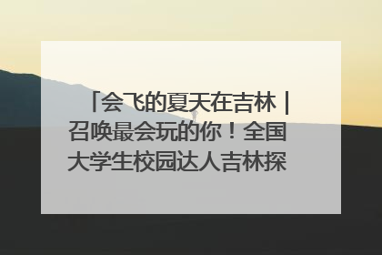 会飞的夏天在吉林｜召唤最会玩的你！全国大学生校园达人吉林探线活动招募中