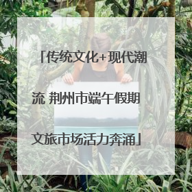 传统文化+现代潮流 荆州市端午假期文旅市场活力奔涌