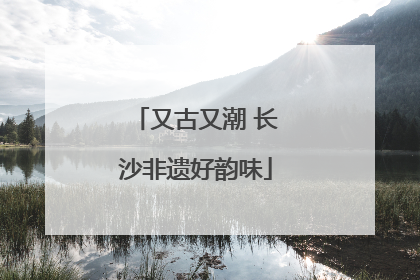 又古又潮 长沙非遗好韵味