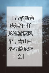 古韵新章庆端午 祥龙巡游展风华，青山村举行游龙盛会